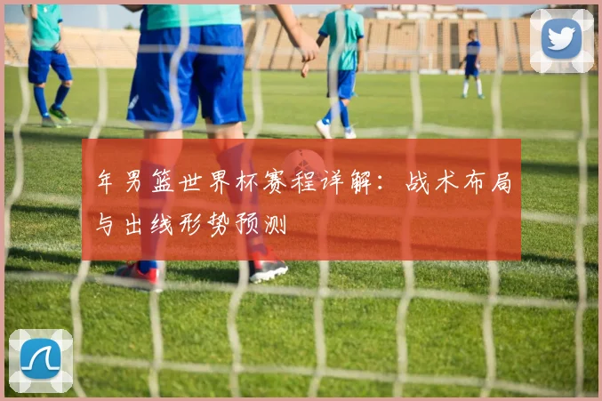 年男篮世界杯赛程详解：战术布局与出线形势预测