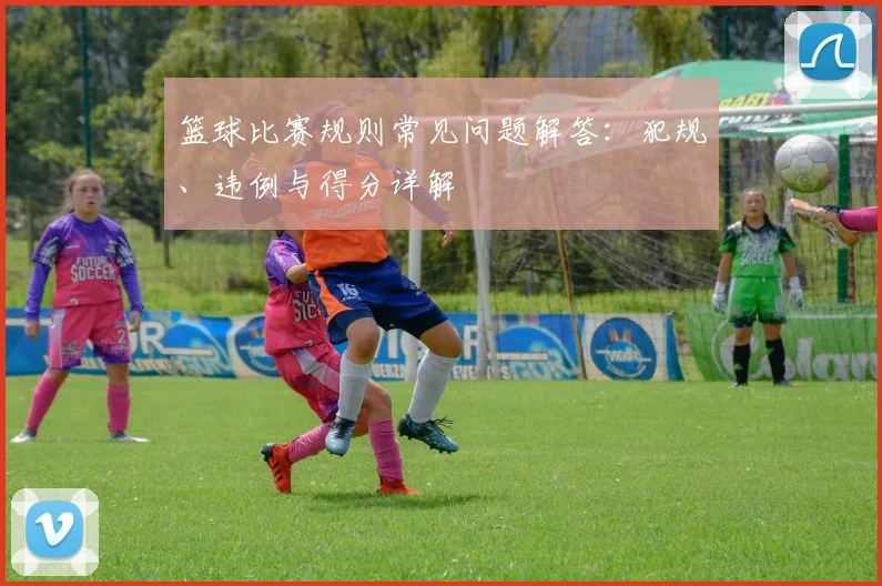 篮球比赛规则常见问题解答：犯规、违例与得分详解