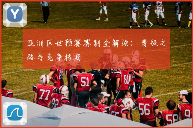 亚洲区世预赛赛制全解读:晋级之路与竞争格局