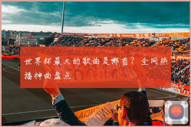 世界杯最火的歌曲是哪首？全网热播神曲盘点