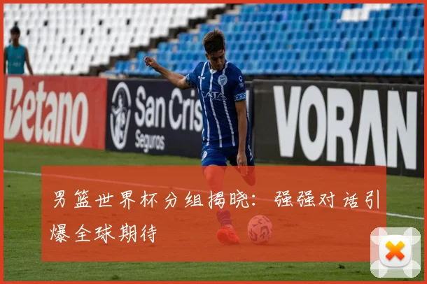 男篮世界杯分组揭晓:强强对话引爆全球期待