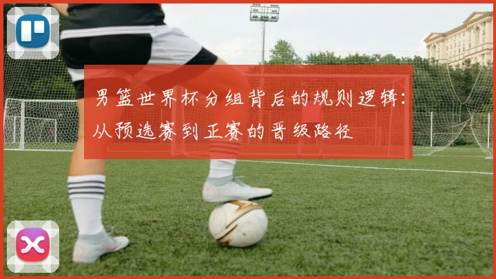 男篮世界杯分组背后的规则逻辑:从预选赛到正赛的晋级路径