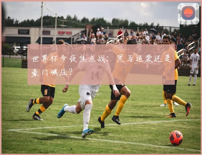 世界杯今夜焦点战:黑马逆袭还是豪门碾压?