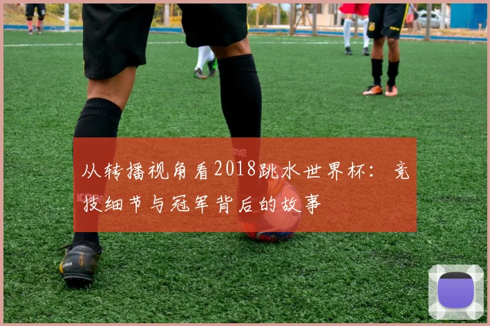 从转播视角看2018跳水世界杯：竞技细节与冠军背后的故事