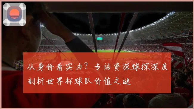 从身价看实力？专访资深球探深度剖析世界杯球队价值之谜