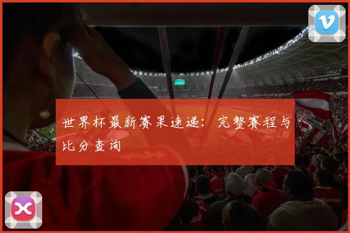世界杯最新赛果速递：完整赛程与比分查询