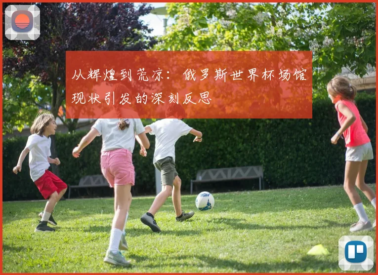 从辉煌到荒凉：俄罗斯世界杯场馆现状引发的深刻反思