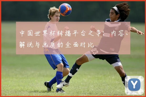 中国世界杯转播平台之争：内容、解说与画质的全面对比