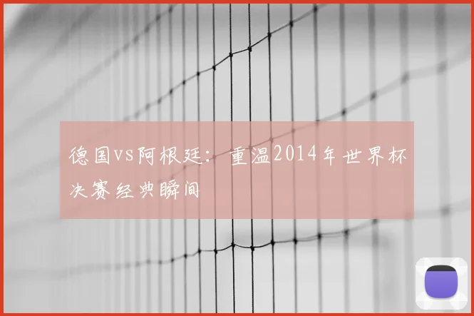 德国vs阿根廷：重温2014年世界杯决赛经典瞬间